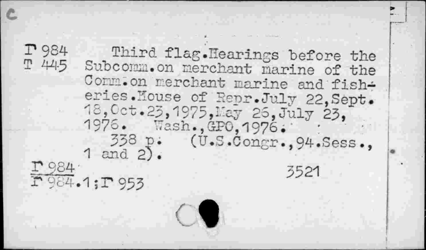 ﻿T* 984- Third flag.Hearings before the T 445 Subcormn.on merchant marine of the Com. on merchant marine and fisheries .House of Herr.July 22,Sept. 13,Oct.23,1975,hay 25,July 23, 1976. Wash., SPG, 1975.	:
333 (U.S.Congr.,94.Sess., 1 and 2).
5-h^r	3521
r984.1;T 953